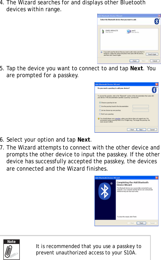 S10A User Manual344. The Wizard searches for and displays other Bluetooth devices within range.5. Tap the device you want to connect to and tap Next. You are prompted for a passkey.6. Select your option and tap Next.7. The Wizard attempts to connect with the other device and prompts the other device to input the passkey. If the other device has successfully accepted the passkey, the devices are connected and the Wizard finishes. It is recommended that you use a passkey to prevent unauthorized access to your S10A.Note