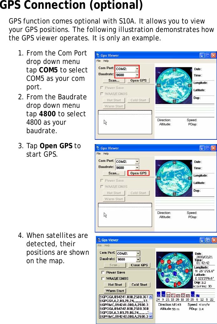 S10A User Manual36GPS Connection (optional)GPS function comes optional with S10A. It allows you to view your GPS positions. The following illustration demonstrates how the GPS viewer operates. It is only an example.1. From the Com Port drop down menu tap COM5 to select COM5 as your com port.2. From the Baudrate drop down menu tap 4800 to select 4800 as your baudrate.3. Tap Open GPS to start GPS.4. When satellites are detected, their positions are shown on the map.