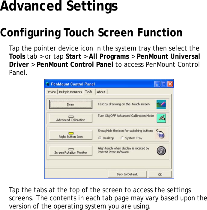 S10A User Manual37Advanced SettingsConfiguring Touch Screen FunctionTap the pointer device icon in the system tray then select the Tools  tab > or tap Start > All Programs > PenMount Universal Driver > PenMount Control Panel to access PenMount Control Panel.Tap the tabs at the top of the screen to access the settings screens. The contents in each tab page may vary based upon the version of the operating system you are using.