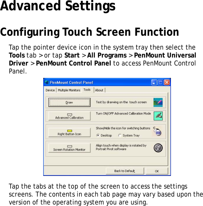 S10A User Manual37Advanced SettingsConfiguring Touch Screen FunctionTap the pointer device icon in the system tray then select the Tools  tab &gt; or tap Start &gt; All Programs &gt; PenMount Universal Driver &gt; PenMount Control Panel to access PenMount Control Panel.Tap the tabs at the top of the screen to access the settings screens. The contents in each tab page may vary based upon the version of the operating system you are using.