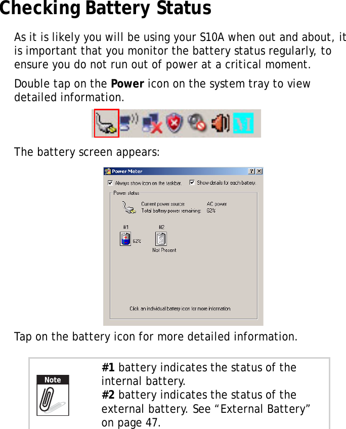S10A User Manual38Checking Battery StatusAs it is likely you will be using your S10A when out and about, it is important that you monitor the battery status regularly, to ensure you do not run out of power at a critical moment.Double tap on the Power icon on the system tray to view detailed information.The battery screen appears:Tap on the battery icon for more detailed information.#1 battery indicates the status of the internal battery.#2 battery indicates the status of the external battery. See &ldquo;External Battery&rdquo; on page 47.Note