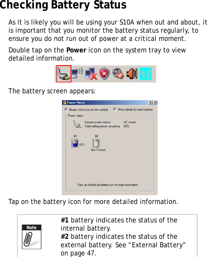 S10A User Manual38Checking Battery StatusAs it is likely you will be using your S10A when out and about, it is important that you monitor the battery status regularly, to ensure you do not run out of power at a critical moment.Double tap on the Power icon on the system tray to view detailed information.The battery screen appears:Tap on the battery icon for more detailed information.#1 battery indicates the status of the internal battery.#2 battery indicates the status of the external battery. See “External Battery” on page 47.Note