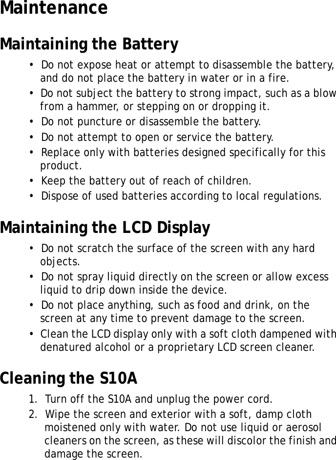 S10A User Manual40MaintenanceMaintaining the Battery&bull;  Do not expose heat or attempt to disassemble the battery, and do not place the battery in water or in a fire.&bull;  Do not subject the battery to strong impact, such as a blow from a hammer, or stepping on or dropping it.&bull;  Do not puncture or disassemble the battery.&bull;  Do not attempt to open or service the battery.&bull;  Replace only with batteries designed specifically for this product.&bull;  Keep the battery out of reach of children.&bull;  Dispose of used batteries according to local regulations.Maintaining the LCD Display&bull;  Do not scratch the surface of the screen with any hard objects.&bull;  Do not spray liquid directly on the screen or allow excess liquid to drip down inside the device.&bull;  Do not place anything, such as food and drink, on the screen at any time to prevent damage to the screen.&bull;  Clean the LCD display only with a soft cloth dampened with denatured alcohol or a proprietary LCD screen cleaner.Cleaning the S10A1.  Turn off the S10A and unplug the power cord.2.  Wipe the screen and exterior with a soft, damp cloth moistened only with water. Do not use liquid or aerosol cleaners on the screen, as these will discolor the finish and damage the screen.