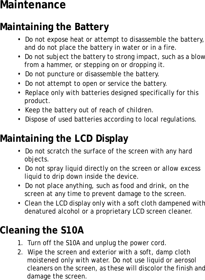 S10A User Manual40MaintenanceMaintaining the Battery•  Do not expose heat or attempt to disassemble the battery, and do not place the battery in water or in a fire.•  Do not subject the battery to strong impact, such as a blow from a hammer, or stepping on or dropping it.•  Do not puncture or disassemble the battery.•  Do not attempt to open or service the battery.•  Replace only with batteries designed specifically for this product.•  Keep the battery out of reach of children.•  Dispose of used batteries according to local regulations.Maintaining the LCD Display•  Do not scratch the surface of the screen with any hard objects.•  Do not spray liquid directly on the screen or allow excess liquid to drip down inside the device.•  Do not place anything, such as food and drink, on the screen at any time to prevent damage to the screen.•  Clean the LCD display only with a soft cloth dampened with denatured alcohol or a proprietary LCD screen cleaner.Cleaning the S10A1.  Turn off the S10A and unplug the power cord.2.  Wipe the screen and exterior with a soft, damp cloth moistened only with water. Do not use liquid or aerosol cleaners on the screen, as these will discolor the finish and damage the screen.