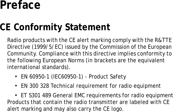 S10A User ManualiPrefaceCE Conformity StatementRadio products with the CE alert marking comply with the R&amp;TTE Directive (1999/5/EC) issued by the Commission of the European Community. Compliance with this directive implies conformity to the following European Norms (in brackets are the equivalent international standards).&bull;  EN 60950-1 (IEC60950-1) - Product Safety&bull;  EN 300 328 Technical requirement for radio equipment&bull;  ET S301 489 General EMC requirements for radio equipmentProducts that contain the radio transmitter are labeled with CE alert marking and may also carry the CE logo.