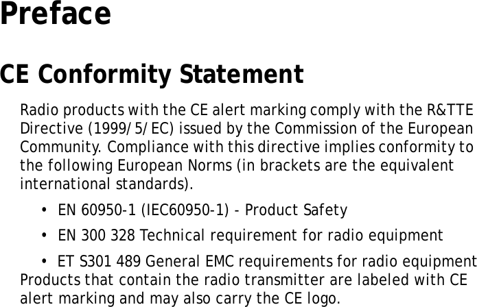 S10A User ManualiPrefaceCE Conformity StatementRadio products with the CE alert marking comply with the R&amp;TTE Directive (1999/5/EC) issued by the Commission of the European Community. Compliance with this directive implies conformity to the following European Norms (in brackets are the equivalent international standards).•  EN 60950-1 (IEC60950-1) - Product Safety•  EN 300 328 Technical requirement for radio equipment•  ET S301 489 General EMC requirements for radio equipmentProducts that contain the radio transmitter are labeled with CE alert marking and may also carry the CE logo.