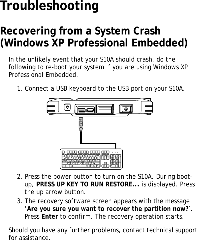 S10A User Manual41TroubleshootingRecovering from a System Crash (Windows XP Professional Embedded)In the unlikely event that your S10A should crash, do the following to re-boot your system if you are using Windows XP Professional Embedded.1. Connect a USB keyboard to the USB port on your S10A.2. Press the power button to turn on the S10A. During boot-up, PRESS UP KEY TO RUN RESTORE... is displayed. Press the up arrow button.3. The recovery software screen appears with the message &lsquo;Are you sure you want to recover the partition now?&rsquo;. Press Enter to confirm. The recovery operation starts.Should you have any further problems, contact technical support for assistance.MOLEXEsc F1 F2 F3 F4 F5 F6 F7 F8 F9 F10 F11 F12PrintScreenInsertBackspaceEnterEnterAltCtrlCaps LockTabAlt CtrlPageUpPageDown+=_-)(**&amp; ^%$#@1~`_/+DeleteScrollLockNumLockHomeHome798!1End023456789Q P {[{[-\/WER T Y U I OA:;"'SDFGHJK LZXCVBNM<,.>? Ins0Del.4PgUp3PgDnEnd652ShiftShiftPauseBreak Num Lock CapsLock ScrollLock
