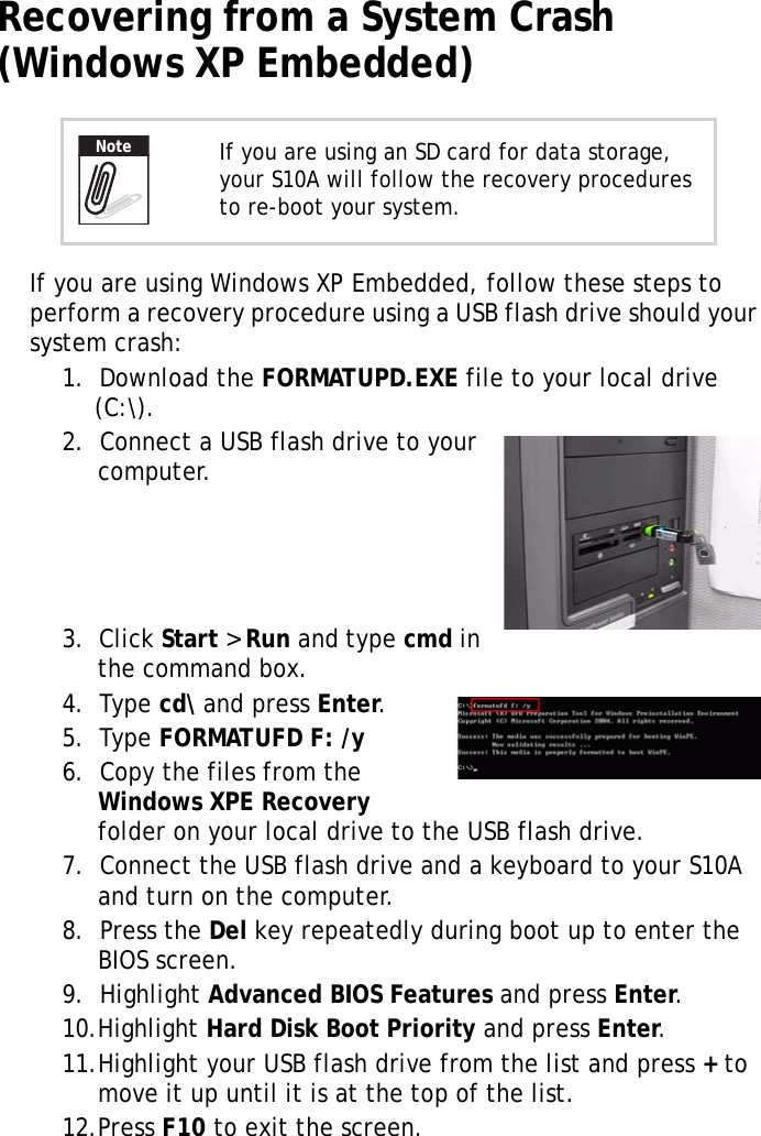 S10A User Manual42Recovering from a System Crash (Windows XP Embedded)If you are using Windows XP Embedded, follow these steps to perform a recovery procedure using a USB flash drive should your system crash:1.  Download the FORMATUPD.EXE file to your local drive (C:\).2.  Connect a USB flash drive to your computer.3.  Click Start > Run and type cmd in the command box.4.  Type cd\ and press Enter.5.  Type FORMATUFD F: /y6.  Copy the files from the Windows XPE Recovery folder on your local drive to the USB flash drive.7.  Connect the USB flash drive and a keyboard to your S10A and turn on the computer.8.  Press the Del key repeatedly during boot up to enter the BIOS screen.9.  Highlight Advanced BIOS Features and press Enter.10.Highlight Hard Disk Boot Priority and press Enter.11.Highlight your USB flash drive from the list and press + to move it up until it is at the top of the list.12.Press F10 to exit the screen.If you are using an SD card for data storage, your S10A will follow the recovery procedures to re-boot your system.Note
