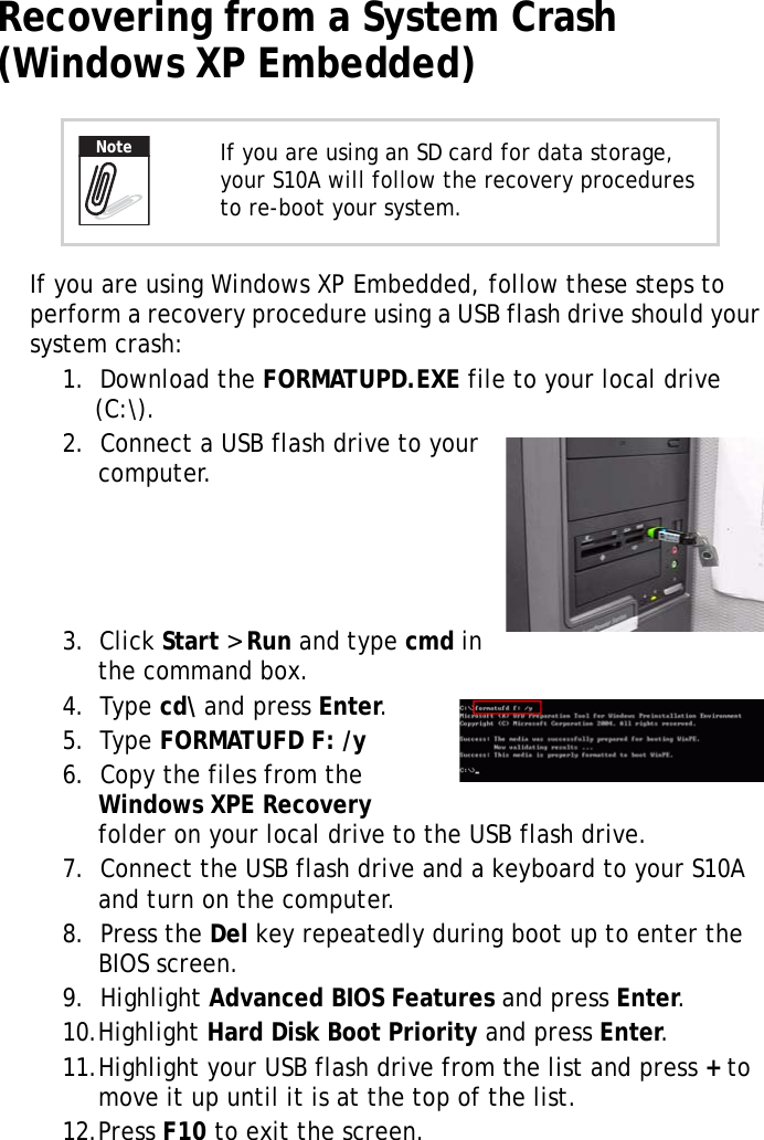 S10A User Manual42Recovering from a System Crash (Windows XP Embedded)If you are using Windows XP Embedded, follow these steps to perform a recovery procedure using a USB flash drive should your system crash:1.  Download the FORMATUPD.EXE file to your local drive (C:\).2.  Connect a USB flash drive to your computer.3.  Click Start &gt; Run and type cmd in the command box.4.  Type cd\ and press Enter.5.  Type FORMATUFD F: /y6.  Copy the files from the Windows XPE Recovery folder on your local drive to the USB flash drive.7.  Connect the USB flash drive and a keyboard to your S10A and turn on the computer.8.  Press the Del key repeatedly during boot up to enter the BIOS screen.9.  Highlight Advanced BIOS Features and press Enter.10.Highlight Hard Disk Boot Priority and press Enter.11.Highlight your USB flash drive from the list and press + to move it up until it is at the top of the list.12.Press F10 to exit the screen.If you are using an SD card for data storage, your S10A will follow the recovery procedures to re-boot your system.Note