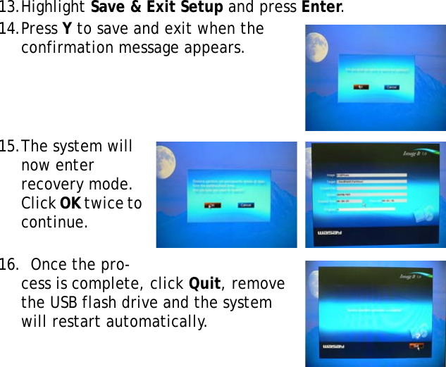 S10A User Manual4313.Highlight Save &amp; Exit Setup and press Enter.14.Press Y to save and exit when the confirmation message appears.15.The system will now enter recovery mode. Click OK twice to continue.16.  Once the pro-cess is complete, click Quit, remove the USB flash drive and the system will restart automatically.