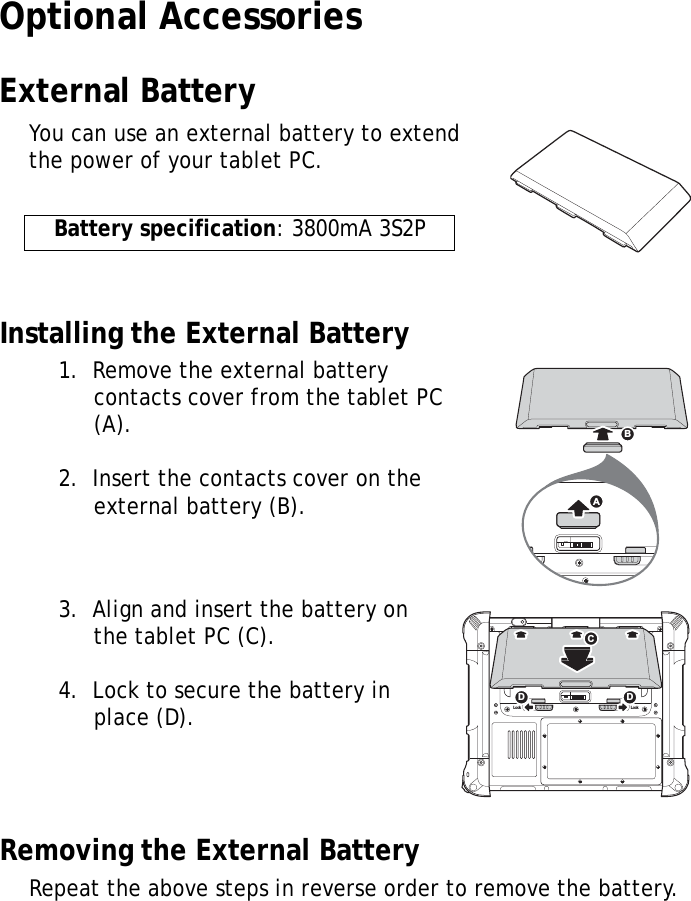 S10A User Manual47Optional AccessoriesExternal BatteryYou can use an external battery to extend the power of your tablet PC.Installing the External Battery1.  Remove the external battery contacts cover from the tablet PC (A).2.  Insert the contacts cover on the external battery (B).3.  Align and insert the battery on the tablet PC (C).4.  Lock to secure the battery in place (D).Removing the External BatteryRepeat the above steps in reverse order to remove the battery.Battery specification: 3800mA 3S2PSW1ABLock LockSW1CDD