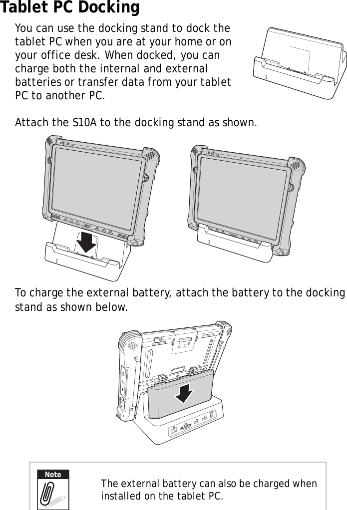 S10A User Manual48Tablet PC DockingYou can use the docking stand to dock the tablet PC when you are at your home or on your office desk. When docked, you can charge both the internal and external batteries or transfer data from your tablet PC to another PC.Attach the S10A to the docking stand as shown.To charge the external battery, attach the battery to the docking stand as shown below. The external battery can also be charged when installed on the tablet PC.LockLockDC19VNote
