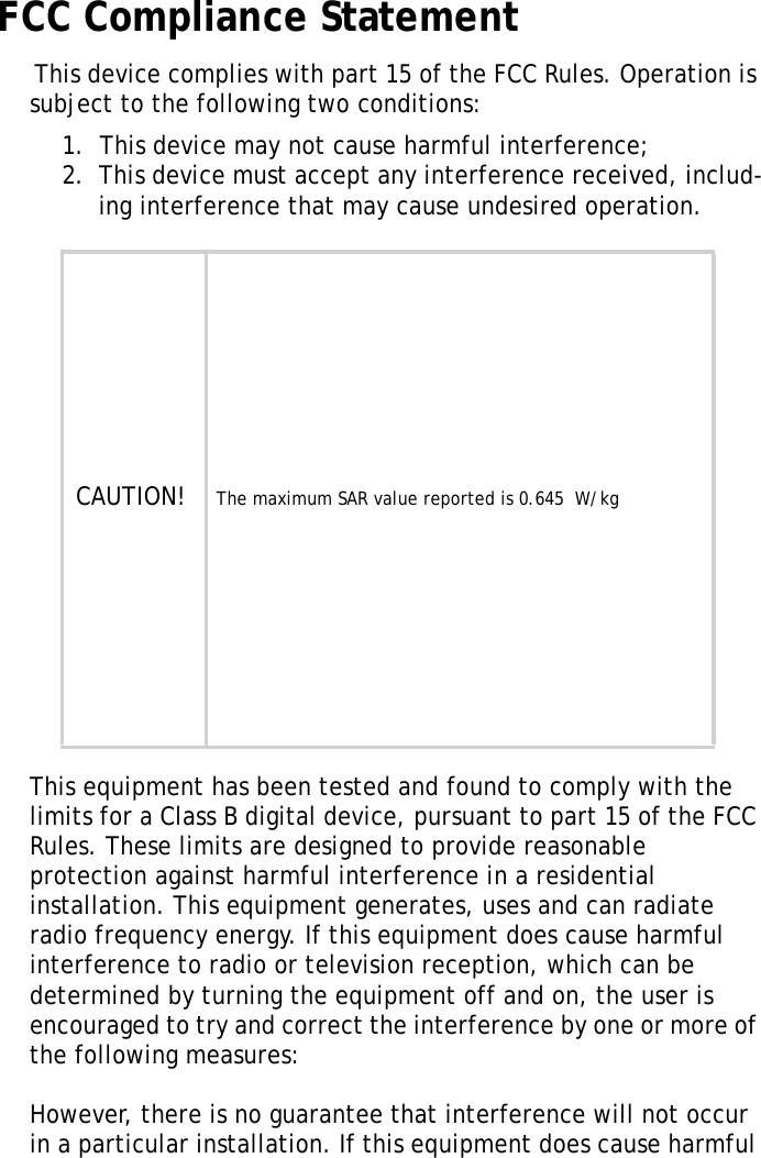 S10A User ManualiiFCC Compliance Statement This device complies with part 15 of the FCC Rules. Operation is subject to the following two conditions: 1.  This device may not cause harmful interference;2.  This device must accept any interference received, includ-ing interference that may cause undesired operation.This equipment has been tested and found to comply with the limits for a Class B digital device, pursuant to part 15 of the FCC Rules. These limits are designed to provide reasonable protection against harmful interference in a residential installation. This equipment generates, uses and can radiate radio frequency energy. If this equipment does cause harmful interference to radio or television reception, which can be determined by turning the equipment off and on, the user is encouraged to try and correct the interference by one or more of the following measures: However, there is no guarantee that interference will not occur in a particular installation. If this equipment does cause harmful CAUTION!    The maximum SAR value reported is 0.645  W/kg  W/kg. 