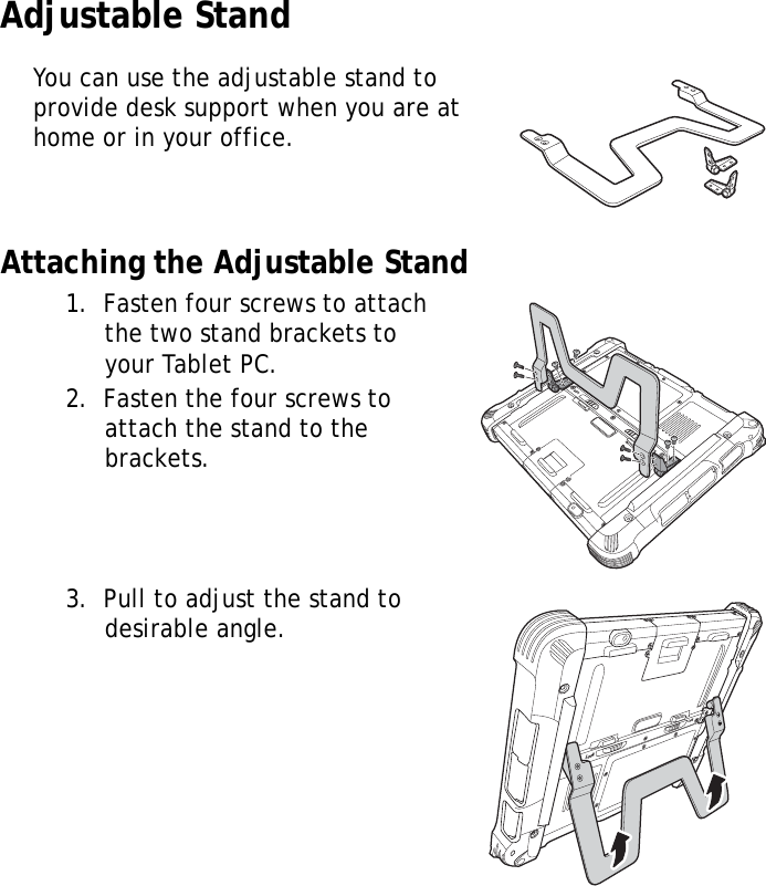S10A User Manual51Adjustable StandYou can use the adjustable stand to provide desk support when you are at home or in your office.Attaching the Adjustable Stand1.  Fasten four screws to attach the two stand brackets to your Tablet PC.2.  Fasten the four screws to attach the stand to the brackets.3.  Pull to adjust the stand to desirable angle.LockLockLockLock