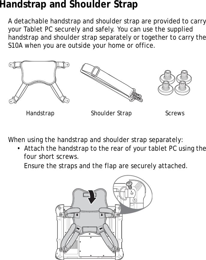 S10A User Manual52Handstrap and Shoulder StrapA detachable handstrap and shoulder strap are provided to carry your Tablet PC securely and safely. You can use the supplied handstrap and shoulder strap separately or together to carry the S10A when you are outside your home or office.When using the handstrap and shoulder strap separately:&bull;  Attach the handstrap to the rear of your tablet PC using the four short screws.Ensure the straps and the flap are securely attached.Handstrap Shoulder Strap ScrewsLock Lock