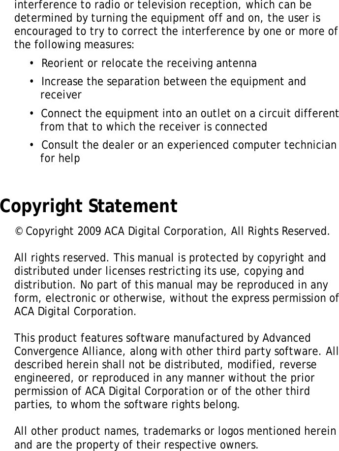 S10A User Manualiiiinterference to radio or television reception, which can be determined by turning the equipment off and on, the user is encouraged to try to correct the interference by one or more of the following measures:&bull;  Reorient or relocate the receiving antenna&bull;  Increase the separation between the equipment and receiver&bull;  Connect the equipment into an outlet on a circuit different from that to which the receiver is connected&bull;  Consult the dealer or an experienced computer technician for helpCopyright Statement&copy; Copyright 2009 ACA Digital Corporation, All Rights Reserved.All rights reserved. This manual is protected by copyright anddistributed under licenses restricting its use, copying and distribution. No part of this manual may be reproduced in any form, electronic or otherwise, without the express permission of ACA Digital Corporation. This product features software manufactured by Advanced Convergence Alliance, along with other third party software. All described herein shall not be distributed, modified, reverse engineered, or reproduced in any manner without the prior permission of ACA Digital Corporation or of the other third parties, to whom the software rights belong.All other product names, trademarks or logos mentioned herein and are the property of their respective owners.