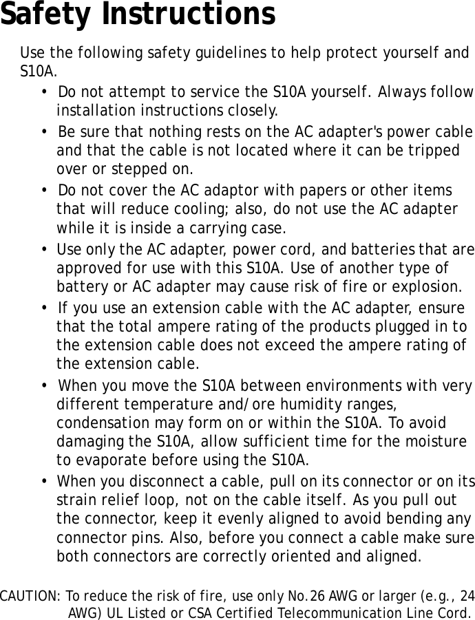 S10A User ManualivSafety InstructionsUse the following safety guidelines to help protect yourself and S10A.&bull;  Do not attempt to service the S10A yourself. Always follow installation instructions closely.&bull;  Be sure that nothing rests on the AC adapter's power cable and that the cable is not located where it can be tripped over or stepped on.&bull;  Do not cover the AC adaptor with papers or other items that will reduce cooling; also, do not use the AC adapter while it is inside a carrying case.&bull;  Use only the AC adapter, power cord, and batteries that are approved for use with this S10A. Use of another type of battery or AC adapter may cause risk of fire or explosion.&bull;  If you use an extension cable with the AC adapter, ensure that the total ampere rating of the products plugged in to the extension cable does not exceed the ampere rating of the extension cable.&bull;  When you move the S10A between environments with very different temperature and/ore humidity ranges, condensation may form on or within the S10A. To avoid damaging the S10A, allow sufficient time for the moisture to evaporate before using the S10A.&bull;  When you disconnect a cable, pull on its connector or on its strain relief loop, not on the cable itself. As you pull out the connector, keep it evenly aligned to avoid bending any connector pins. Also, before you connect a cable make sure both connectors are correctly oriented and aligned.CAUTION: To reduce the risk of fire, use only No.26 AWG or larger (e.g., 24 AWG) UL Listed or CSA Certified Telecommunication Line Cord.