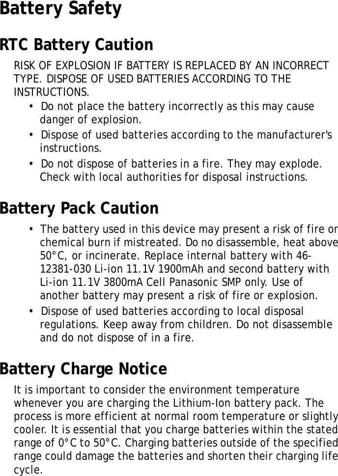 S10A User ManualvBattery SafetyRTC Battery CautionRISK OF EXPLOSION IF BATTERY IS REPLACED BY AN INCORRECT TYPE. DISPOSE OF USED BATTERIES ACCORDING TO THE INSTRUCTIONS.&bull;  Do not place the battery incorrectly as this may cause danger of explosion.&bull;  Dispose of used batteries according to the manufacturer's instructions.&bull;  Do not dispose of batteries in a fire. They may explode. Check with local authorities for disposal instructions.Battery Pack Caution&bull;  The battery used in this device may present a risk of fire or chemical burn if mistreated. Do no disassemble, heat above 50&deg;C, or incinerate. Replace internal battery with 46-12381-030 Li-ion 11.1V 1900mAh and second battery with Li-ion 11.1V 3800mA Cell Panasonic SMP only. Use of another battery may present a risk of fire or explosion.&bull;  Dispose of used batteries according to local disposal regulations. Keep away from children. Do not disassemble and do not dispose of in a fire.Battery Charge NoticeIt is important to consider the environment temperature whenever you are charging the Lithium-Ion battery pack. The process is more efficient at normal room temperature or slightly cooler. It is essential that you charge batteries within the stated range of 0&deg;C to 50&deg;C. Charging batteries outside of the specified range could damage the batteries and shorten their charging life cycle.