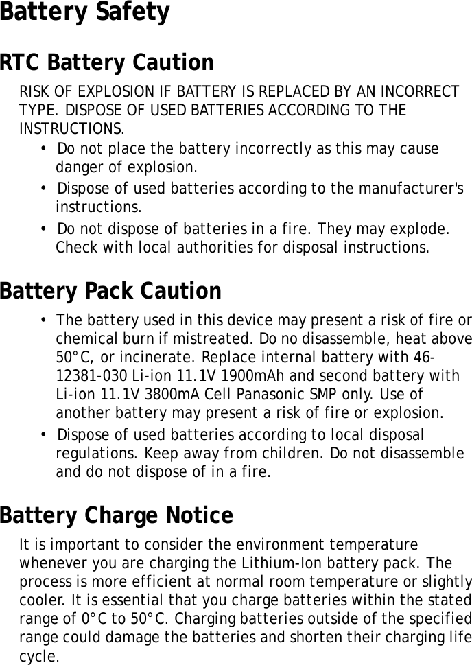 S10A User ManualvBattery SafetyRTC Battery CautionRISK OF EXPLOSION IF BATTERY IS REPLACED BY AN INCORRECT TYPE. DISPOSE OF USED BATTERIES ACCORDING TO THE INSTRUCTIONS.•  Do not place the battery incorrectly as this may cause danger of explosion.•  Dispose of used batteries according to the manufacturer&apos;s instructions.•  Do not dispose of batteries in a fire. They may explode. Check with local authorities for disposal instructions.Battery Pack Caution•  The battery used in this device may present a risk of fire or chemical burn if mistreated. Do no disassemble, heat above 50°C, or incinerate. Replace internal battery with 46-12381-030 Li-ion 11.1V 1900mAh and second battery with Li-ion 11.1V 3800mA Cell Panasonic SMP only. Use of another battery may present a risk of fire or explosion.•  Dispose of used batteries according to local disposal regulations. Keep away from children. Do not disassemble and do not dispose of in a fire.Battery Charge NoticeIt is important to consider the environment temperature whenever you are charging the Lithium-Ion battery pack. The process is more efficient at normal room temperature or slightly cooler. It is essential that you charge batteries within the stated range of 0°C to 50°C. Charging batteries outside of the specified range could damage the batteries and shorten their charging life cycle.