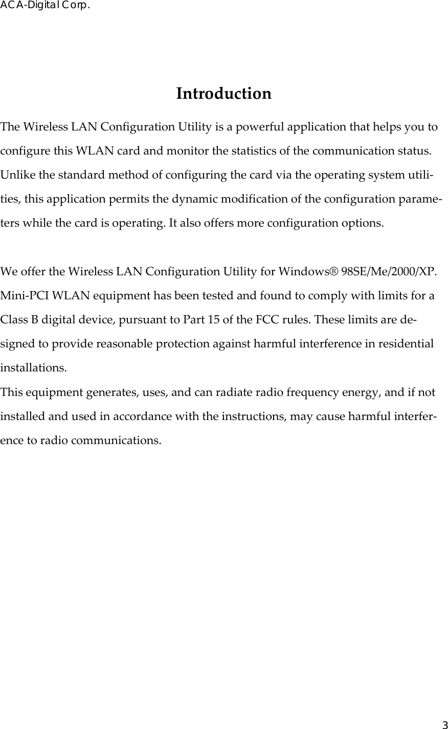 ACA-Digital Corp. 3  IntroductionTheWirelessLANConfigurationUtilityisapowerfulapplicationthathelpsyoutoconfigurethisWLANcardandmonitorthestatisticsofthecommunicationstatus.Unlikethestandardmethodofconfiguringthecardviatheoperatingsystemutili‐ties,thisapplicationpermitsthedynamicmodificationoftheconfigurationparame‐terswhilethecardisoperating.Italsooffersmoreconfigurationoptions.WeoffertheWirelessLANConfigurationUtilityforWindows&reg;98SE/Me/2000/XP.Mini‐PCIWLANequipmenthasbeentestedandfoundtocomplywithlimitsforaClassBdigitaldevice,pursuanttoPart15oftheFCCrules.Theselimitsarede‐signedtoprovidereasonableprotectionagainstharmfulinterferenceinresidentialinstallations.Thisequipmentgenerates,uses,andcanradiateradiofrequencyenergy,andifnotinstalledandusedinaccordancewiththeinstructions,maycauseharmfulinterfer‐encetoradiocommunications.