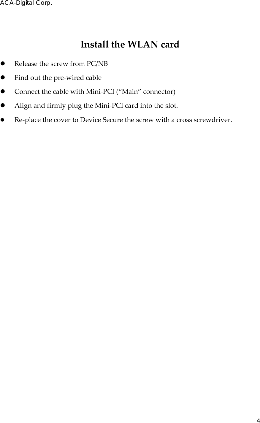 ACA-Digital Corp. 4  InstalltheWLANcardz ReleasethescrewfromPC/NBz Findoutthepre‐wiredcablez ConnectthecablewithMini‐PCI(&ldquo;Main&rdquo;connector)z AlignandfirmlyplugtheMini‐PCIcardintotheslot.z Re‐placethecovertoDeviceSecurethescrewwithacrossscrewdriver.