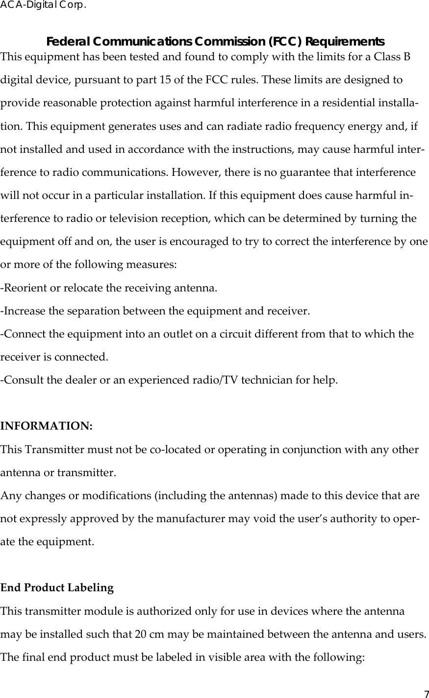 ACA-Digital Corp. 7  Federal Communications Commission (FCC) Requirements ThisequipmenthasbeentestedandfoundtocomplywiththelimitsforaClassBdigitaldevice,pursuanttopart15oftheFCCrules.Theselimitsaredesignedtoprovidereasonableprotectionagainstharmfulinterferenceinaresidentialinstalla‐tion.Thisequipmentgeneratesusesandcanradiateradiofrequencyenergyand,ifnotinstalledandusedinaccordancewiththeinstructions,maycauseharmfulinter‐ferencetoradiocommunications.However,thereisnoguaranteethatinterferencewillnotoccurinaparticularinstallation.Ifthisequipmentdoescauseharmfulin‐terferencetoradioortelevisionreception,whichcanbedeterminedbyturningtheequipmentoffandon,theuserisencouragedtotrytocorrecttheinterferencebyoneormoreofthefollowingmeasures:‐Reorientorrelocatethereceivingantenna.‐Increasetheseparationbetweentheequipmentandreceiver.‐Connecttheequipmentintoanoutletonacircuitdifferentfromthattowhichthereceiverisconnected.‐Consultthedealeroranexperiencedradio/TVtechnicianforhelp.INFORMATION:ThisTransmittermustnotbeco‐locatedoroperatinginconjunctionwithanyotherantennaortransmitter.Anychangesormodifications(includingtheantennas)madetothisdevicethatarenotexpresslyapprovedbythemanufacturermayvoidtheuser&rsquo;sauthoritytooper‐atetheequipment.EndProductLabelingThistransmittermoduleisauthorizedonlyforuseindeviceswheretheantennamaybeinstalledsuchthat20cmmaybemaintainedbetweentheantennaandusers.Thefinalendproductmustbelabeledinvisibleareawiththefollowing: