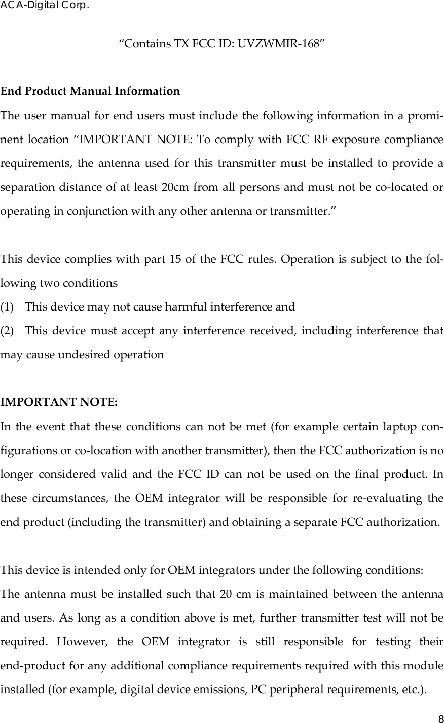 ACA-Digital Corp. 8  &ldquo;ContainsTXFCCID:UVZWMIR‐168&rdquo;EndProductManualInformationTheusermanualforendusersmustincludethefollowinginformationinapromi‐nentlocation&ldquo;IMPORTANTNOTE:TocomplywithFCCRFexposurecompliancerequirements,theantennausedforthistransmittermustbeinstalledtoprovideaseparationdistanceofatleast20cmfromallpersonsandmustnotbeco‐locatedoroperatinginconjunctionwithanyotherantennaortransmitter.&rdquo;Thisdevicecomplieswithpart15oftheFCCrules.Operationissubjecttothefol‐lowingtwoconditions(1)Thisdevicemaynotcauseharmfulinterferenceand(2)Thisdevicemustacceptanyinterferencereceived,includinginterferencethatmaycauseundesiredoperationIMPORTANTNOTE:Intheeventthattheseconditionscannotbemet(forexamplecertainlaptopcon‐figurationsorco‐locationwithanothertransmitter),thentheFCCauthorizationisnolongerconsideredvalidandtheFCCIDcannotbeusedonthefinalproduct.Inthesecircumstances,theOEMintegratorwillberesponsibleforre‐evaluatingtheendproduct(includingthetransmitter)andobtainingaseparateFCCauthorization.ThisdeviceisintendedonlyforOEMintegratorsunderthefollowingconditions:Theantennamustbeinstalledsuchthat20cmismaintainedbetweentheantennaandusers.Aslongasaconditionaboveismet,furthertransmittertestwillnotberequired.However,theOEMintegratorisstillresponsiblefortestingtheirend‐productforanyadditionalcompliancerequirementsrequiredwiththismoduleinstalled(forexample,digitaldeviceemissions,PCperipheralrequirements,etc.).