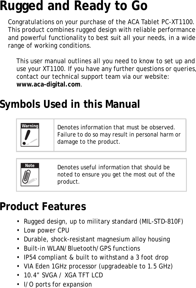 XT1100 User Manual1Rugged and Ready to GoCongratulations on your purchase of the ACA Tablet PC-XT1100. This product combines rugged design with reliable performance and powerful functionality to best suit all your needs, in a wide range of working conditions.This user manual outlines all you need to know to set up and use your XT1100. If you have any further questions or queries, contact our technical support team via our website: www.aca-digital.com.Symbols Used in this ManualProduct Features&bull;  Rugged design, up to military standard (MIL-STD-810F)&bull;  Low power CPU&bull;  Durable, shock-resistant magnesium alloy housing&bull;  Built-in WLAN/Bluetooth/GPS functions&bull;  IP54 compliant &amp; built to withstand a 3 foot drop&bull;  VIA Eden 1GHz processor (upgradeable to 1.5 GHz)&bull;  10.4&rdquo; SVGA / XGA TFT LCD&bull;  I/O ports for expansionDenotes information that must be observed. Failure to do so may result in personal harm or damage to the product.Denotes useful information that should be noted to ensure you get the most out of the product.WarningNote