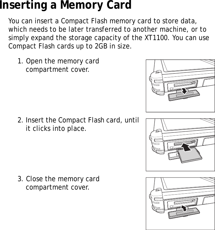 XT1100 User Manual6Inserting a Memory CardYou can insert a Compact Flash memory card to store data, which needs to be later transferred to another machine, or to simply expand the storage capacity of the XT1100. You can use Compact Flash cards up to 2GB in size.1. Open the memory card compartment cover.2. Insert the Compact Flash card, until it clicks into place.3. Close the memory card compartment cover.