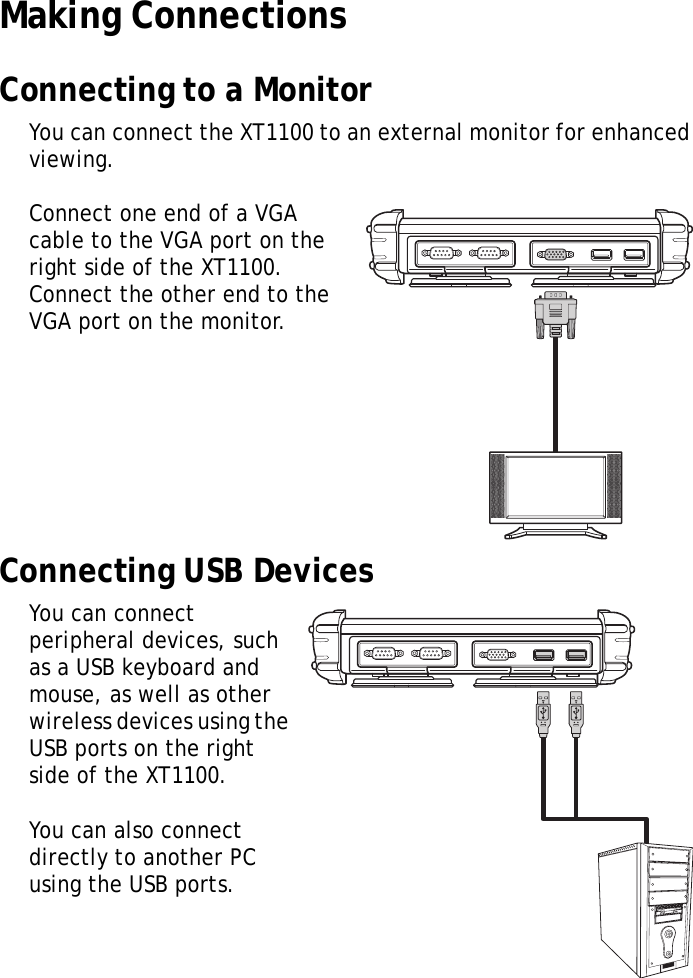 XT1100 User Manual8Making ConnectionsConnecting to a MonitorYou can connect the XT1100 to an external monitor for enhanced viewing.Connect one end of a VGA cable to the VGA port on the right side of the XT1100. Connect the other end to the VGA port on the monitor.Connecting USB DevicesYou can connect peripheral devices, such as a USB keyboard and mouse, as well as other wireless devices using the USB ports on the right side of the XT1100. You can also connect directly to another PC using the USB ports.MOLEX MOLEX