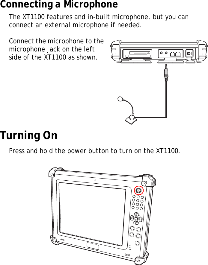 XT1100 User Manual10Connecting a MicrophoneThe XT1100 features and in-built microphone, but you can connect an external microphone if needed.Connect the microphone to the microphone jack on the left side of the XT1100 as shown.Turning OnPress and hold the power button to turn on the XT1100.