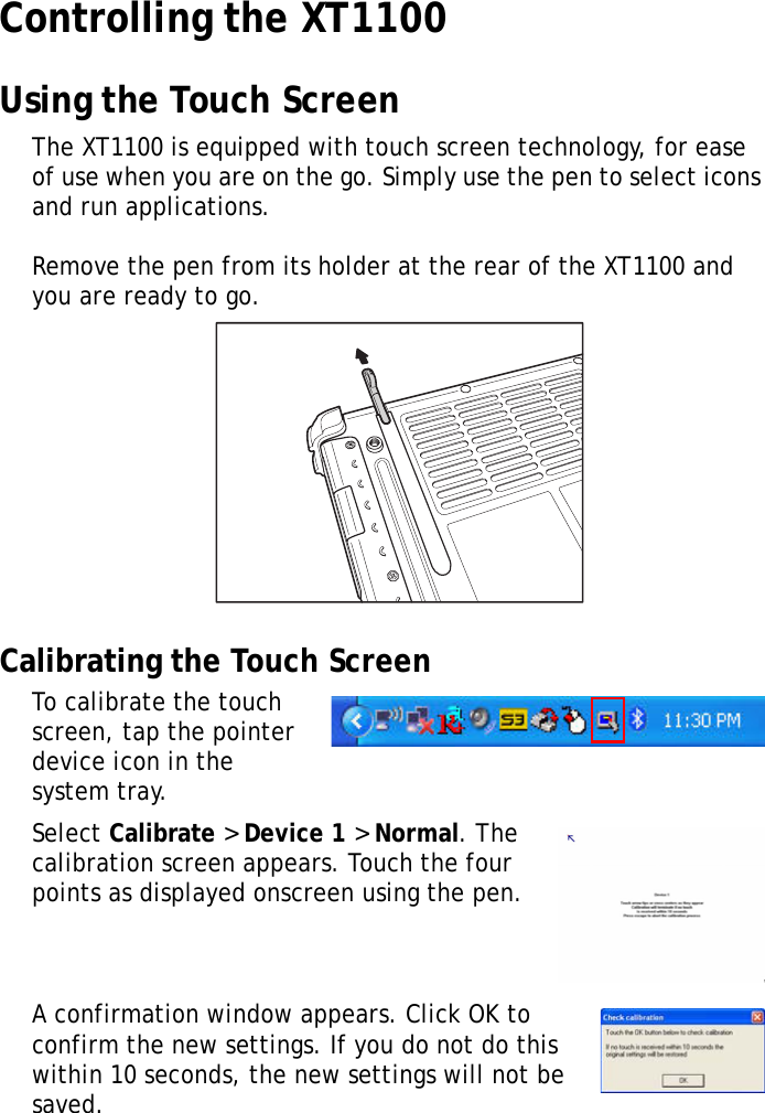 XT1100 User Manual11Controlling the XT1100Using the Touch ScreenThe XT1100 is equipped with touch screen technology, for ease of use when you are on the go. Simply use the pen to select icons and run applications.Remove the pen from its holder at the rear of the XT1100 and you are ready to go.Calibrating the Touch ScreenTo calibrate the touch screen, tap the pointer device icon in the system tray.Select Calibrate > Device 1 > Normal. The calibration screen appears. Touch the four points as displayed onscreen using the pen.A confirmation window appears. Click OK to confirm the new settings. If you do not do this within 10 seconds, the new settings will not be saved.