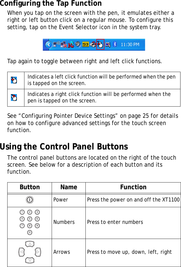 XT1100 User Manual12Configuring the Tap FunctionWhen you tap on the screen with the pen, it emulates either a right or left button click on a regular mouse. To configure this setting, tap on the Event Selector icon in the system tray.Tap again to toggle between right and left click functions.See &ldquo;Configuring Pointer Device Settings&rdquo; on page 25 for details on how to configure advanced settings for the touch screen function.Using the Control Panel ButtonsThe control panel buttons are located on the right of the touch screen. See below for a description of each button and its function.Indicates a left click function will be performed when the pen is tapped on the screen.Indicates a right click function will be performed when the pen is tapped on the screen.Button Name FunctionPower Press the power on and off the XT1100Numbers Press to enter numbersArrows Press to move up, down, left, right1 324 657 980