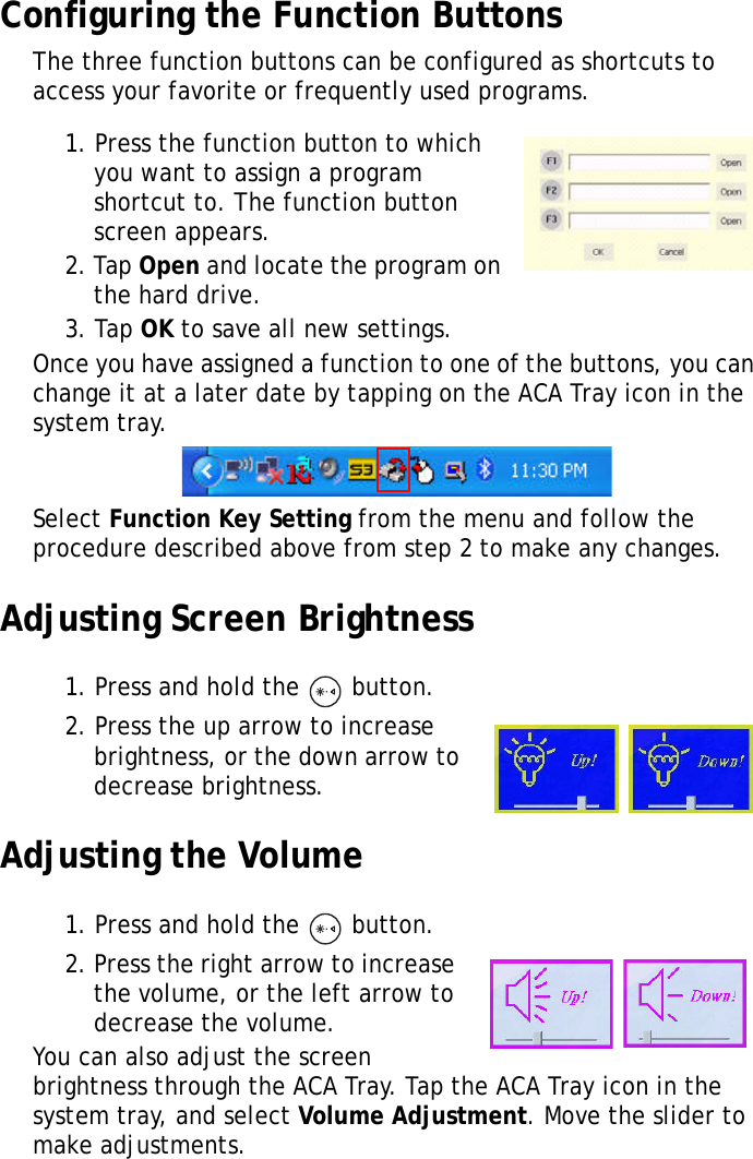 XT1100 User Manual14Configuring the Function ButtonsThe three function buttons can be configured as shortcuts to access your favorite or frequently used programs.1. Press the function button to which you want to assign a program shortcut to. The function button screen appears.2. Tap Open and locate the program on the hard drive. 3. Tap OK to save all new settings.Once you have assigned a function to one of the buttons, you can change it at a later date by tapping on the ACA Tray icon in the system tray. Select Function Key Setting from the menu and follow the procedure described above from step 2 to make any changes.Adjusting Screen Brightness1. Press and hold the   button.2. Press the up arrow to increase brightness, or the down arrow to decrease brightness.Adjusting the Volume1. Press and hold the   button.2. Press the right arrow to increase the volume, or the left arrow to decrease the volume.You can also adjust the screen brightness through the ACA Tray. Tap the ACA Tray icon in the system tray, and select Volume Adjustment. Move the slider to make adjustments.