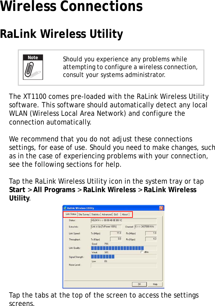 XT1100 User Manual15Wireless ConnectionsRaLink Wireless UtilityThe XT1100 comes pre-loaded with the RaLink Wireless Utility software. This software should automatically detect any local WLAN (Wireless Local Area Network) and configure the connection automatically.We recommend that you do not adjust these connections settings, for ease of use. Should you need to make changes, such as in the case of experiencing problems with your connection, see the following sections for help.Tap the RaLink Wireless Utility icon in the system tray or tap Start > All Programs > RaLink Wireless > RaLink Wireless Utility.Tap the tabs at the top of the screen to access the settings screens.Should you experience any problems while attempting to configure a wireless connection, consult your systems administrator.Note