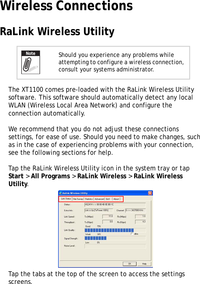 XT1100 User Manual15Wireless ConnectionsRaLink Wireless UtilityThe XT1100 comes pre-loaded with the RaLink Wireless Utility software. This software should automatically detect any local WLAN (Wireless Local Area Network) and configure the connection automatically.We recommend that you do not adjust these connections settings, for ease of use. Should you need to make changes, such as in the case of experiencing problems with your connection, see the following sections for help.Tap the RaLink Wireless Utility icon in the system tray or tap Start &gt; All Programs &gt; RaLink Wireless &gt; RaLink Wireless Utility.Tap the tabs at the top of the screen to access the settings screens.Should you experience any problems while attempting to configure a wireless connection, consult your systems administrator.Note