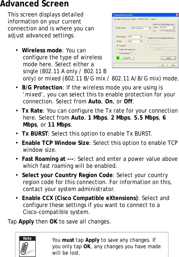 XT1100 User Manual17Advanced ScreenThis screen displays detailed information on your current connection and is where you can adjust advanced settings.&bull;  Wireless mode: You can configure the type of wireless mode here. Select either a single (802.11 A only / 802.11 B only) or mixed (802.11 B/G mix / 802.11 A/B/G mix) mode.&bull;  B/G Protection: If the wireless mode you are using is &lsquo;mixed&rsquo;, you can select this to enable protection for your connection. Select from Auto, On, or Off.&bull;  Tx Rate: You can configure the Tx rate for your connection here. Select from Auto, 1 Mbps, 2 Mbps, 5.5 Mbps, 6 Mbps, or 11 Mbps.&bull;  Tx BURST: Select this option to enable Tx BURST.&bull;  Enable TCP Window Size: Select this option to enable TCP window size.&bull;  Fast Roaming at ---: Select and enter a power value above which fast roaming will be enabled.&bull;  Select your Country Region Code: Select your country region code for this connection. For information on this, contact your system administrator.&bull;  Enable CCX (Cisco Compatible eXtensions): Select and configure these settings if you want to connect to a Cisco-compatible system.Tap Apply then OK to save all changes.You must tap Apply to save any changes. If you only tap OK, any changes you have made will be lost.Note