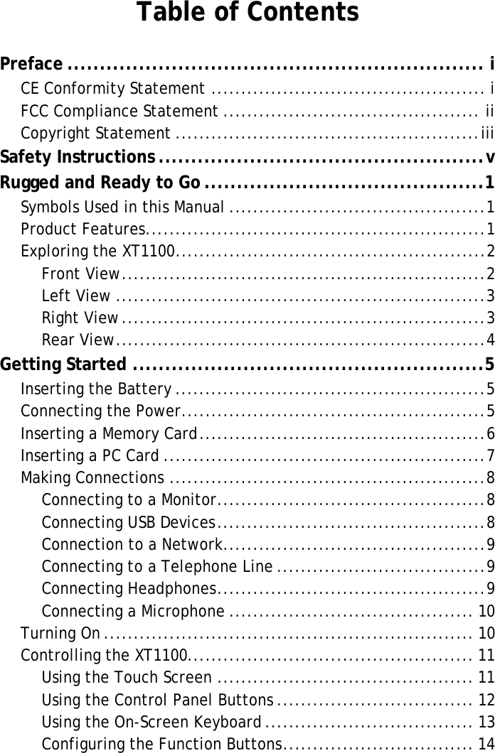 XT1100 User ManualTable of ContentsPreface ................................................................ iCE Conformity Statement .............................................. iFCC Compliance Statement ........................................... iiCopyright Statement ...................................................iiiSafety Instructions ..................................................vRugged and Ready to Go ...........................................1Symbols Used in this Manual ...........................................1Product Features.........................................................1Exploring the XT1100....................................................2Front View.............................................................2Left View ..............................................................3Right View.............................................................3Rear View..............................................................4Getting Started ......................................................5Inserting the Battery ....................................................5Connecting the Power...................................................5Inserting a Memory Card................................................6Inserting a PC Card ......................................................7Making Connections .....................................................8Connecting to a Monitor.............................................8Connecting USB Devices.............................................8Connection to a Network............................................9Connecting to a Telephone Line ...................................9Connecting Headphones.............................................9Connecting a Microphone ......................................... 10Turning On.............................................................. 10Controlling the XT1100................................................ 11Using the Touch Screen ........................................... 11Using the Control Panel Buttons ................................. 12Using the On-Screen Keyboard................................... 13Configuring the Function Buttons................................ 14