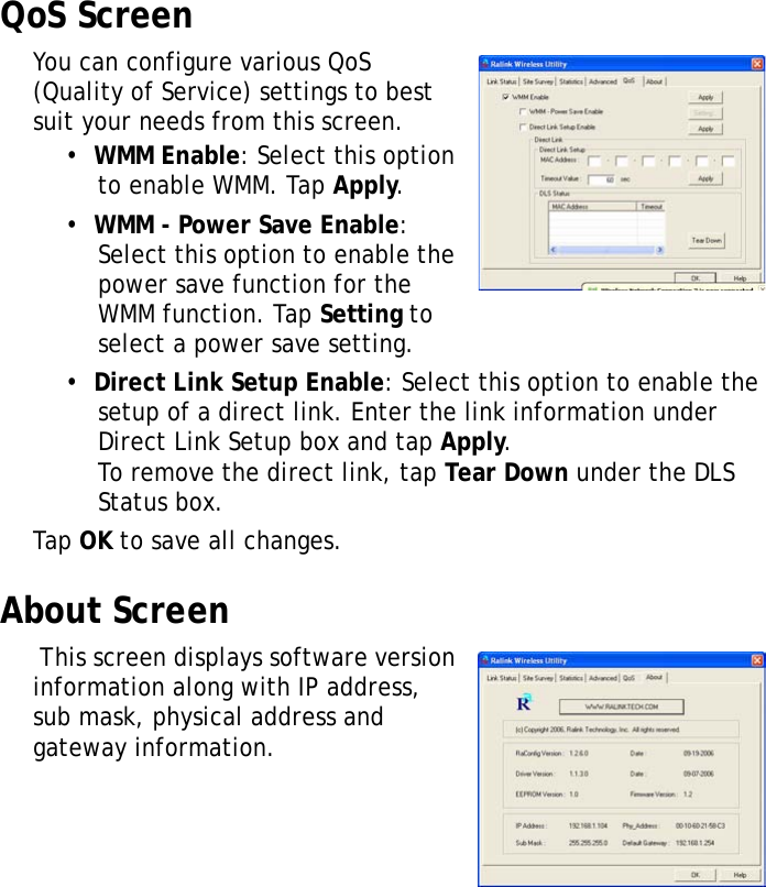 XT1100 User Manual18QoS ScreenYou can configure various QoS (Quality of Service) settings to best suit your needs from this screen.•  WMM Enable: Select this option to enable WMM. Tap Apply.•  WMM - Power Save Enable: Select this option to enable the power save function for the WMM function. Tap Setting to select a power save setting.•  Direct Link Setup Enable: Select this option to enable the setup of a direct link. Enter the link information under Direct Link Setup box and tap Apply.To remove the direct link, tap Tear Down under the DLS Status box.Tap OK to save all changes.About Screen This screen displays software version information along with IP address, sub mask, physical address and gateway information.
