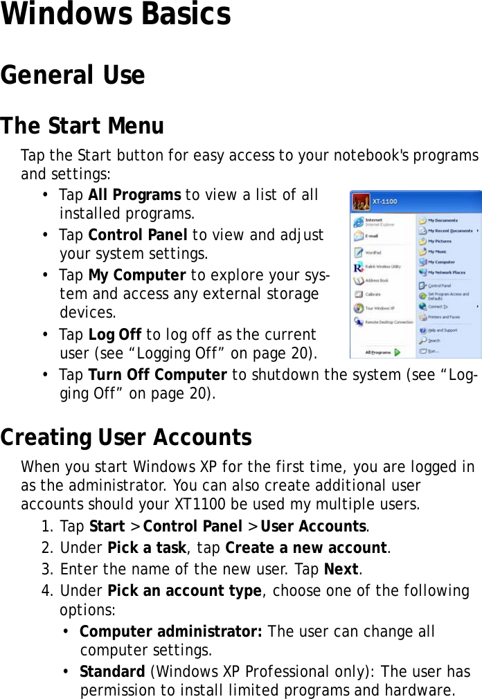 XT1100 User Manual19Windows BasicsGeneral UseThe Start MenuTap the Start button for easy access to your notebook's programs and settings:&bull;  Tap All Programs to view a list of all installed programs.&bull;  Tap Control Panel to view and adjust your system settings.&bull;  Tap My Computer to explore your sys-tem and access any external storage devices.&bull;  Tap Log Off to log off as the current user (see &ldquo;Logging Off&rdquo; on page 20).&bull;  Tap Turn Off Computer to shutdown the system (see &ldquo;Log-ging Off&rdquo; on page 20).Creating User AccountsWhen you start Windows XP for the first time, you are logged in as the administrator. You can also create additional user accounts should your XT1100 be used my multiple users.1. Tap Start > Control Panel > User Accounts.2. Under Pick a task, tap Create a new account.3. Enter the name of the new user. Tap Next.4. Under Pick an account type, choose one of the following options:&bull;  Computer administrator: The user can change all computer settings.&bull;  Standard (Windows XP Professional only): The user has permission to install limited programs and hardware.