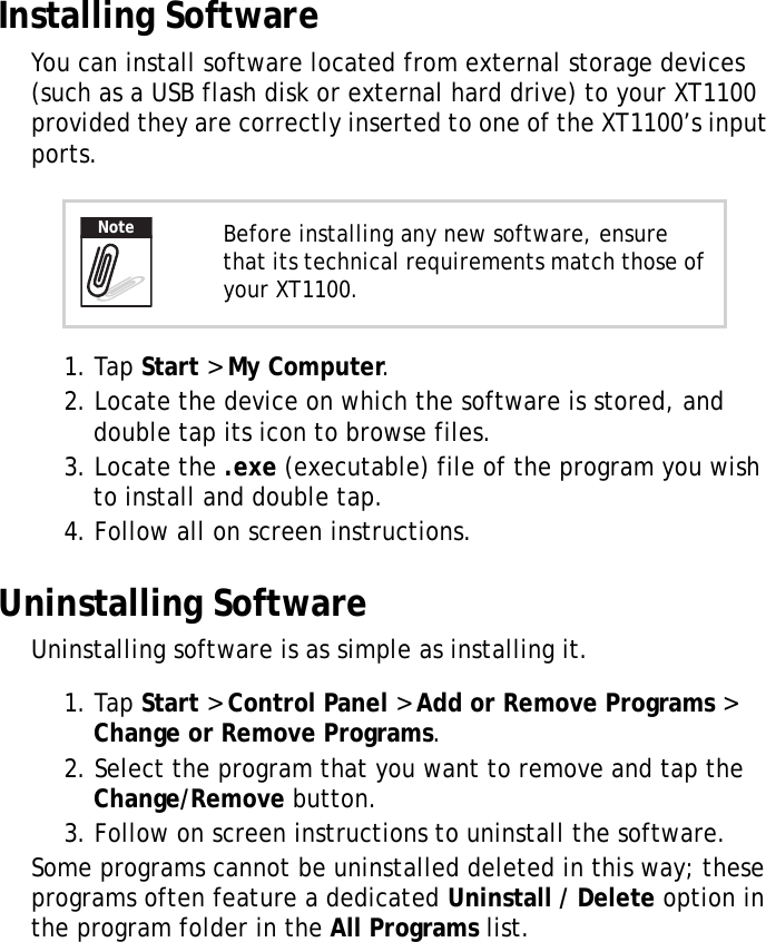 XT1100 User Manual21Installing SoftwareYou can install software located from external storage devices (such as a USB flash disk or external hard drive) to your XT1100 provided they are correctly inserted to one of the XT1100&rsquo;s input ports.1. Tap Start > My Computer.2. Locate the device on which the software is stored, and double tap its icon to browse files.3. Locate the .exe (executable) file of the program you wish to install and double tap.4. Follow all on screen instructions.Uninstalling SoftwareUninstalling software is as simple as installing it.1. Tap Start > Control Panel > Add or Remove Programs > Change or Remove Programs.2. Select the program that you want to remove and tap the Change/Remove button. 3. Follow on screen instructions to uninstall the software.Some programs cannot be uninstalled deleted in this way; these programs often feature a dedicated Uninstall / Delete option in the program folder in the All Programs list.Before installing any new software, ensure that its technical requirements match those of your XT1100.Note
