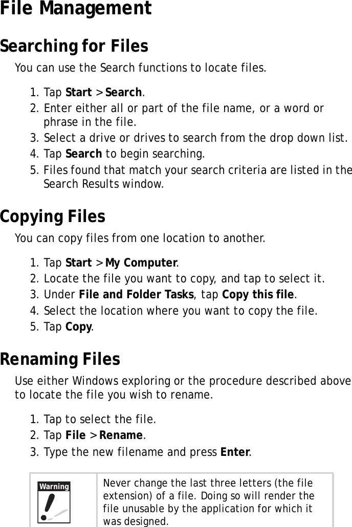 XT1100 User Manual22File ManagementSearching for FilesYou can use the Search functions to locate files.1. Tap Start > Search.2. Enter either all or part of the file name, or a word or phrase in the file.3. Select a drive or drives to search from the drop down list.4. Tap Search to begin searching.5. Files found that match your search criteria are listed in the Search Results window.Copying FilesYou can copy files from one location to another.1. Tap Start > My Computer.2. Locate the file you want to copy, and tap to select it.3. Under File and Folder Tasks, tap Copy this file.4. Select the location where you want to copy the file.5. Tap Copy.Renaming FilesUse either Windows exploring or the procedure described above to locate the file you wish to rename.1. Tap to select the file.2. Tap File > Rename.3. Type the new filename and press Enter.Never change the last three letters (the file extension) of a file. Doing so will render the file unusable by the application for which it was designed.Warning