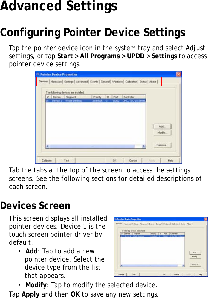XT1100 User Manual25Advanced SettingsConfiguring Pointer Device SettingsTap the pointer device icon in the system tray and select Adjust settings, or tap Start > All Programs > UPDD > Settings to access pointer device settings.Tab the tabs at the top of the screen to access the settings screens. See the following sections for detailed descriptions of each screen.Devices ScreenThis screen displays all installed pointer devices. Device 1 is the touch screen pointer driver by default.&bull;  Add: Tap to add a new pointer device. Select the device type from the list that appears.&bull;  Modify: Tap to modify the selected device.Tap Apply and then OK to save any new settings.