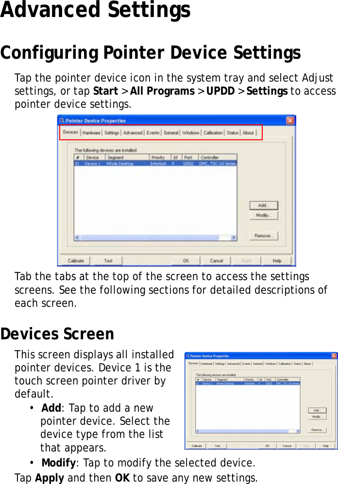 XT1100 User Manual25Advanced SettingsConfiguring Pointer Device SettingsTap the pointer device icon in the system tray and select Adjust settings, or tap Start &gt; All Programs &gt; UPDD &gt; Settings to access pointer device settings.Tab the tabs at the top of the screen to access the settings screens. See the following sections for detailed descriptions of each screen.Devices ScreenThis screen displays all installed pointer devices. Device 1 is the touch screen pointer driver by default.•  Add: Tap to add a new pointer device. Select the device type from the list that appears.•  Modify: Tap to modify the selected device.Tap Apply and then OK to save any new settings.
