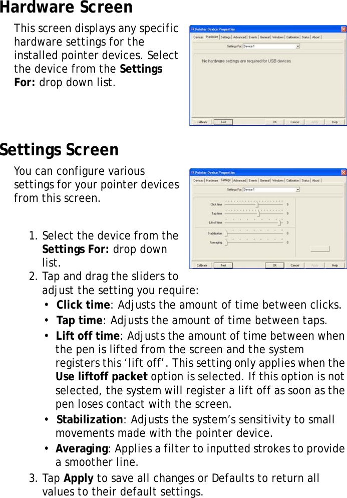 XT1100 User Manual26Hardware ScreenThis screen displays any specific hardware settings for the installed pointer devices. Select the device from the Settings For: drop down list.Settings ScreenYou can configure various settings for your pointer devices from this screen.1. Select the device from the Settings For: drop down list.2. Tap and drag the sliders to adjust the setting you require:&bull;  Click time: Adjusts the amount of time between clicks.&bull;  Tap time: Adjusts the amount of time between taps.&bull;  Lift off time: Adjusts the amount of time between when the pen is lifted from the screen and the system registers this &lsquo;lift off&rsquo;. This setting only applies when the Use liftoff packet option is selected. If this option is not selected, the system will register a lift off as soon as the pen loses contact with the screen.&bull;  Stabilization: Adjusts the system&rsquo;s sensitivity to small movements made with the pointer device.&bull;  Averaging: Applies a filter to inputted strokes to provide a smoother line.3. Tap Apply to save all changes or Defaults to return all values to their default settings.