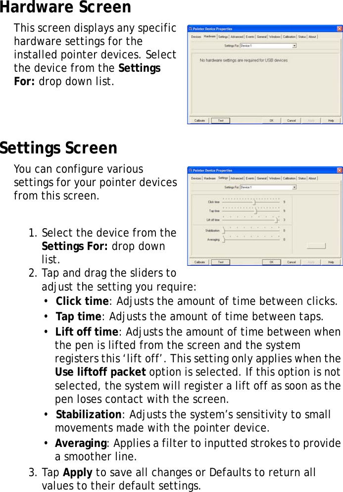 XT1100 User Manual26Hardware ScreenThis screen displays any specific hardware settings for the installed pointer devices. Select the device from the Settings For: drop down list.Settings ScreenYou can configure various settings for your pointer devices from this screen.1. Select the device from the Settings For: drop down list.2. Tap and drag the sliders to adjust the setting you require:•  Click time: Adjusts the amount of time between clicks.•  Tap time: Adjusts the amount of time between taps.•  Lift off time: Adjusts the amount of time between when the pen is lifted from the screen and the system registers this ‘lift off’. This setting only applies when the Use liftoff packet option is selected. If this option is not selected, the system will register a lift off as soon as the pen loses contact with the screen.•  Stabilization: Adjusts the system’s sensitivity to small movements made with the pointer device.•  Averaging: Applies a filter to inputted strokes to provide a smoother line.3. Tap Apply to save all changes or Defaults to return all values to their default settings.