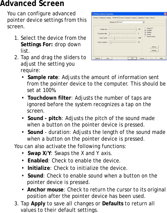 XT1100 User Manual27Advanced ScreenYou can configure advanced pointer device settings from this screen.1. Select the device from the Settings For: drop down list.2. Tap and drag the sliders to adjust the setting you require:&bull;  Sample rate: Adjusts the amount of information sent from the pointer device to the computer. This should be set at 100%.&bull;  Touchdown filter: Adjusts the number of taps are ignored before the system recognizes a tap on the screen.&bull;  Sound - pitch: Adjusts the pitch of the sound made when a button on the pointer device is pressed.&bull;  Sound - duration: Adjusts the length of the sound made when a button on the pointer device is pressed.You can also activate the following functions:&bull;  Swap X/Y: Swaps the X and Y axis.&bull;  Enabled: Check to enable the device.&bull;  Initialize: Check to initialize the device.&bull;  Sound: Check to enable sound when a button on the pointer device is pressed.&bull;  Anchor mouse: Check to return the cursor to its original position after the pointer device has been used.3. Tap Apply to save all changes or Defaults to return all values to their default settings.