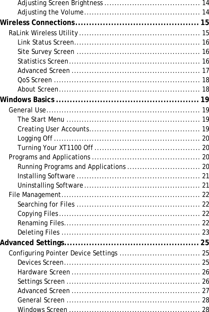 XT1100 User ManualAdjusting Screen Brightness ...................................... 14Adjusting the Volume.............................................. 14Wireless Connections.............................................15RaLink Wireless Utility................................................ 15Link Status Screen.................................................. 16Site Survey Screen ................................................. 16Statistics Screen.................................................... 16Advanced Screen ................................................... 17QoS Screen .......................................................... 18About Screen........................................................ 18Windows Basics ....................................................19General Use............................................................. 19The Start Menu ..................................................... 19Creating User Accounts............................................ 19Logging Off.......................................................... 20Turning Your XT1100 Off.......................................... 20Programs and Applications ........................................... 20Running Programs and Applications ............................. 20Installing Software ................................................. 21Uninstalling Software.............................................. 21File Management....................................................... 22Searching for Files ................................................. 22Copying Files........................................................ 22Renaming Files...................................................... 22Deleting Files ....................................................... 23Advanced Settings.................................................25Configuring Pointer Device Settings ................................ 25Devices Screen...................................................... 25Hardware Screen ................................................... 26Settings Screen ..................................................... 26Advanced Screen ................................................... 27General Screen ..................................................... 28Windows Screen .................................................... 28