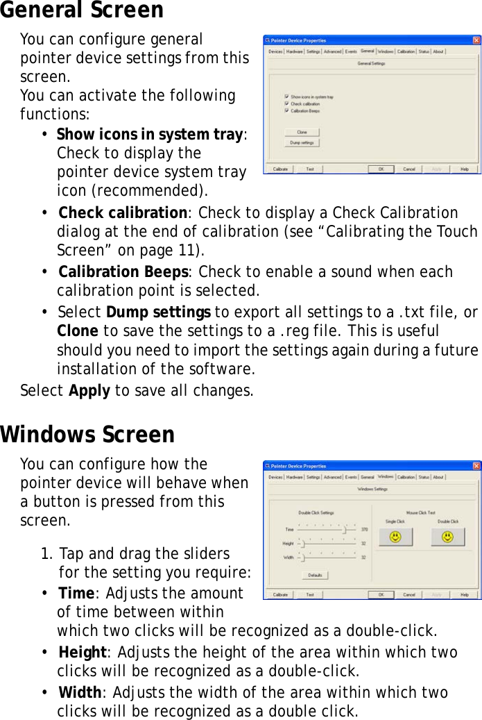 XT1100 User Manual28General ScreenYou can configure general pointer device settings from this screen. You can activate the following functions:&bull;  Show icons in system tray: Check to display the pointer device system tray icon (recommended).&bull;  Check calibration: Check to display a Check Calibration dialog at the end of calibration (see &ldquo;Calibrating the Touch Screen&rdquo; on page 11).&bull;  Calibration Beeps: Check to enable a sound when each calibration point is selected.&bull;  Select Dump settings to export all settings to a .txt file, or Clone to save the settings to a .reg file. This is useful should you need to import the settings again during a future installation of the software.Select Apply to save all changes.Windows ScreenYou can configure how the pointer device will behave when a button is pressed from this screen.1. Tap and drag the sliders for the setting you require:&bull;  Time: Adjusts the amount of time between within which two clicks will be recognized as a double-click.&bull;  Height: Adjusts the height of the area within which two clicks will be recognized as a double-click.&bull;  Width: Adjusts the width of the area within which two clicks will be recognized as a double click.