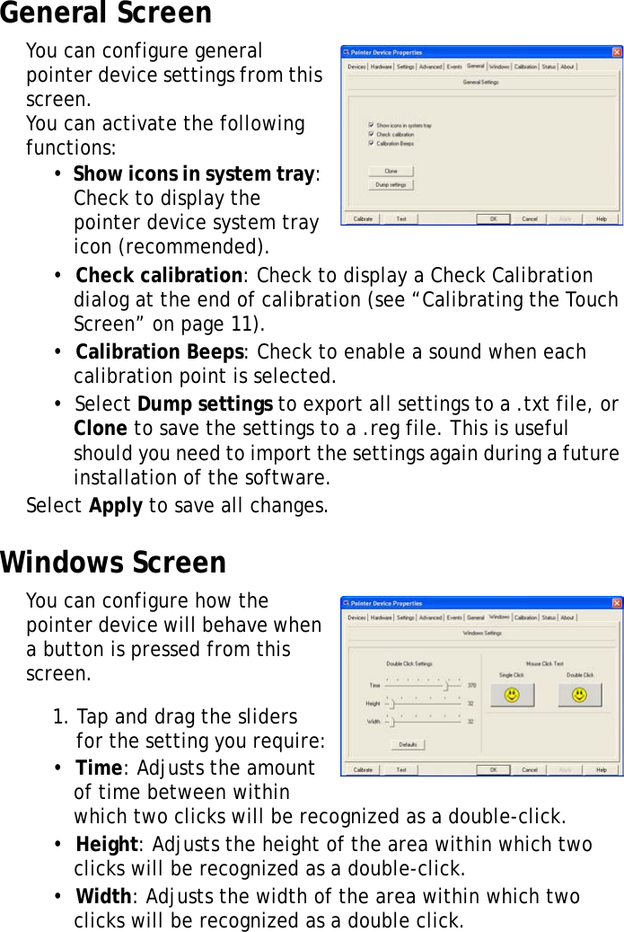 XT1100 User Manual28General ScreenYou can configure general pointer device settings from this screen. You can activate the following functions:•  Show icons in system tray: Check to display the pointer device system tray icon (recommended).•  Check calibration: Check to display a Check Calibration dialog at the end of calibration (see “Calibrating the Touch Screen” on page 11).•  Calibration Beeps: Check to enable a sound when each calibration point is selected.•  Select Dump settings to export all settings to a .txt file, or Clone to save the settings to a .reg file. This is useful should you need to import the settings again during a future installation of the software.Select Apply to save all changes.Windows ScreenYou can configure how the pointer device will behave when a button is pressed from this screen.1. Tap and drag the sliders for the setting you require:•  Time: Adjusts the amount of time between within which two clicks will be recognized as a double-click.•  Height: Adjusts the height of the area within which two clicks will be recognized as a double-click.•  Width: Adjusts the width of the area within which two clicks will be recognized as a double click.
